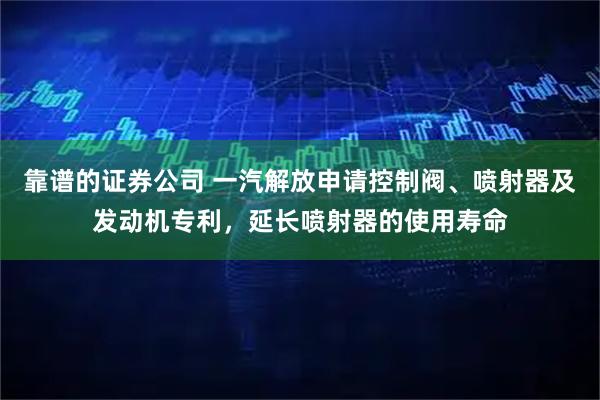 靠谱的证券公司 一汽解放申请控制阀、喷射器及发动机专利，延长喷射器的使用寿命