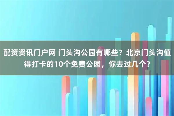 配资资讯门户网 门头沟公园有哪些？北京门头沟值得打卡的10个免费公园，你去过几个？