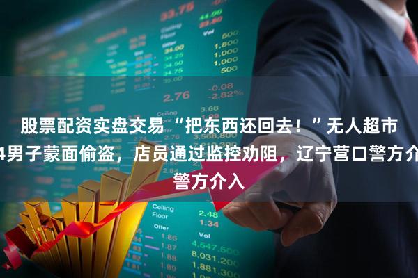 股票配资实盘交易 “把东西还回去！”无人超市遭4男子蒙面偷盗，店员通过监控劝阻，辽宁营口警方介入