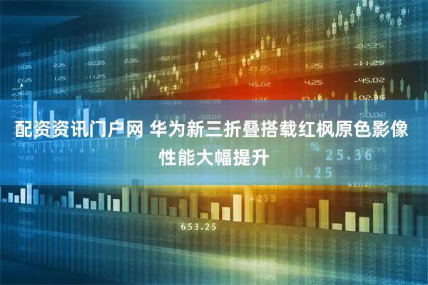 配资资讯门户网 华为新三折叠搭载红枫原色影像 性能大幅提升