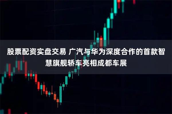 股票配资实盘交易 广汽与华为深度合作的首款智慧旗舰轿车亮相成都车展