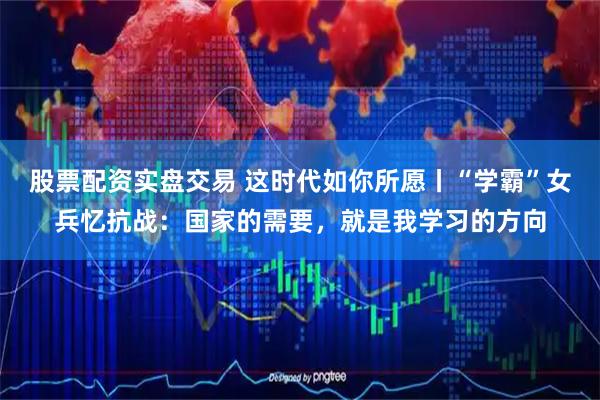 股票配资实盘交易 这时代如你所愿丨“学霸”女兵忆抗战：国家的需要，就是我学习的方向