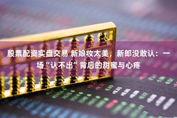 股票配资实盘交易 新娘妆太美，新郎没敢认：一场“认不出”背后的甜蜜与心疼