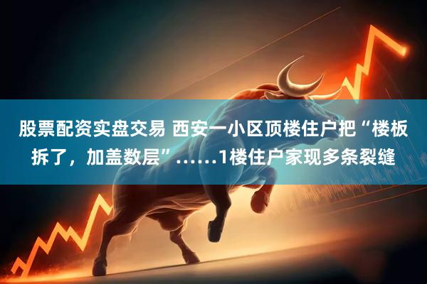 股票配资实盘交易 西安一小区顶楼住户把“楼板拆了，加盖数层”……1楼住户家现多条裂缝