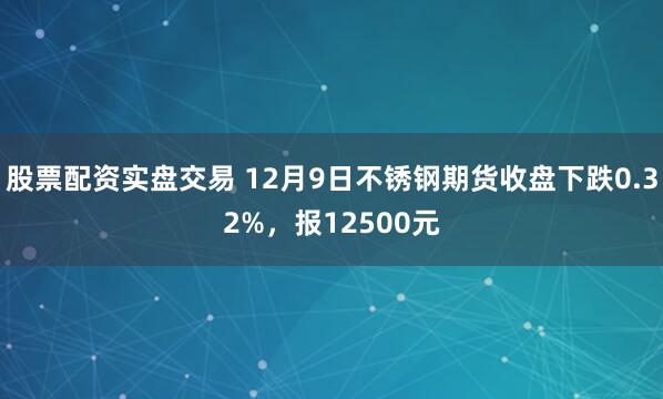 股票配资实盘交易 12月9日不锈钢期货收盘下跌0.32%，报12500元
