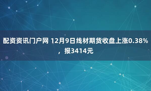 配资资讯门户网 12月9日线材期货收盘上涨0.38%，报3414元