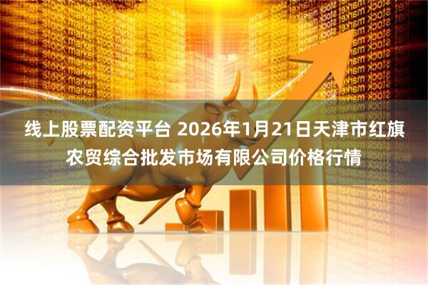 线上股票配资平台 2026年1月21日天津市红旗农贸综合批发市场有限公司价格行情