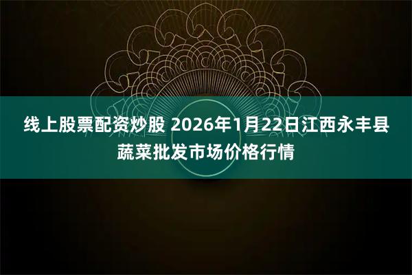 线上股票配资炒股 2026年1月22日江西永丰县蔬菜批发市场价格行情