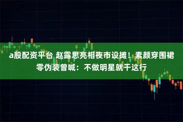 a股配资平台 赵露思亮相夜市设摊！素颜穿围裙零伪装曾喊：不做明星就干这行