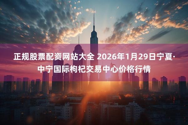 正规股票配资网站大全 2026年1月29日宁夏·中宁国际枸杞交易中心价格行情