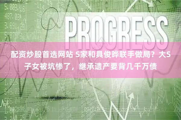 配资炒股首选网站 S家和具俊晔联手做局？大S子女被坑惨了，继承遗产要背几千万债