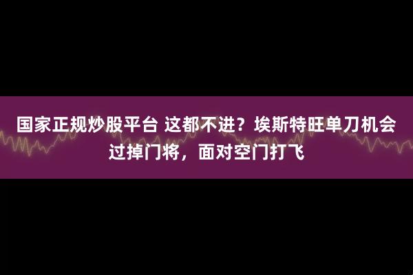 国家正规炒股平台 这都不进？埃斯特旺单刀机会过掉门将，面对空门打飞