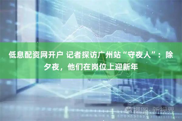 低息配资网开户 记者探访广州站“守夜人”：除夕夜，他们在岗位上迎新年