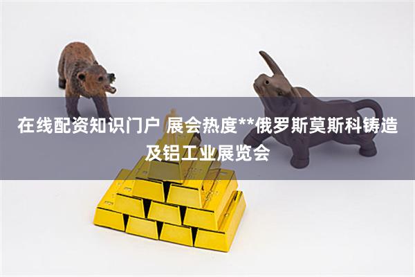 在线配资知识门户 展会热度**俄罗斯莫斯科铸造及铝工业展览会