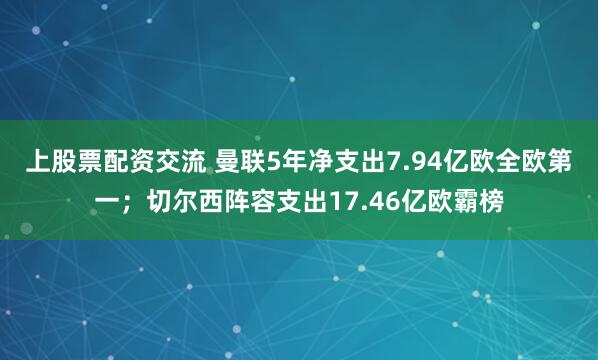 上股票配资交流 曼联5年净支出7.94亿欧全欧第一；切尔西阵容支出17.46亿欧霸榜