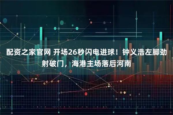 配资之家官网 开场26秒闪电进球！钟义浩左脚劲射破门，海港主场落后河南