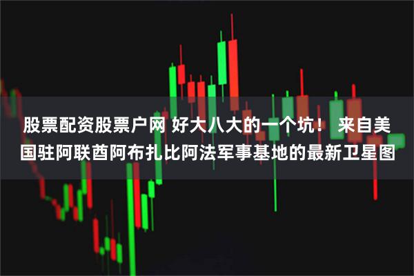 股票配资股票户网 好大八大的一个坑！ 来自美国驻阿联酋阿布扎比阿法军事基地的最新卫星图