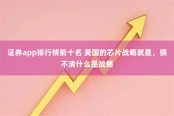 证券app排行榜前十名 美国的芯片战略就是，搞不清什么是战略