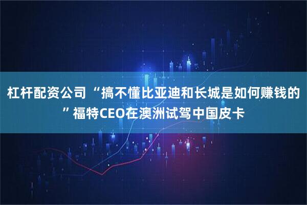 杠杆配资公司 “搞不懂比亚迪和长城是如何赚钱的”福特CEO在澳洲试驾中国皮卡