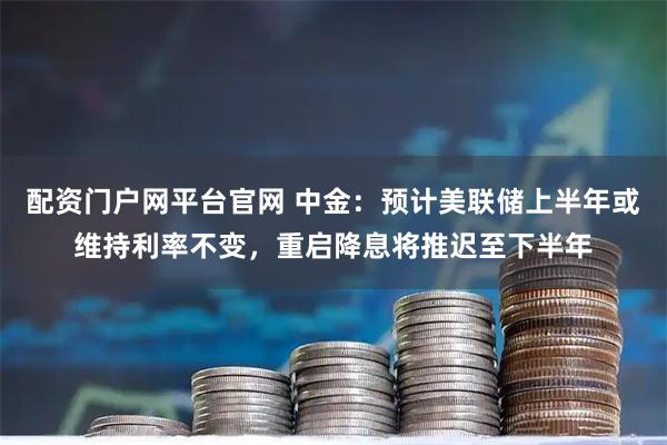 配资门户网平台官网 中金：预计美联储上半年或维持利率不变，重启降息将推迟至下半年