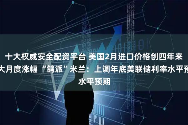 十大权威安全配资平台 美国2月进口价格创四年来最大月度涨幅 “鸽派”米兰：上调年底美联储利率水平预期