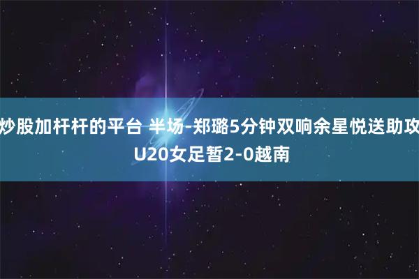 炒股加杆杆的平台 半场-郑璐5分钟双响余星悦送助攻 U20女足暂2-0越南