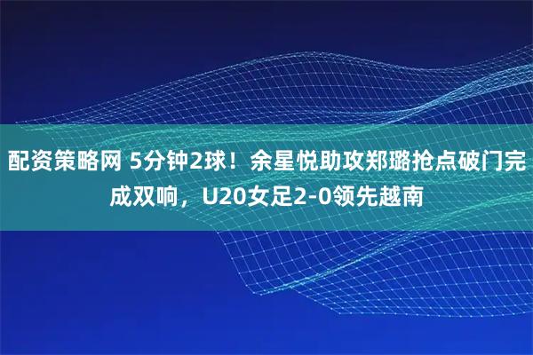 配资策略网 5分钟2球！余星悦助攻郑璐抢点破门完成双响，U20女足2-0领先越南