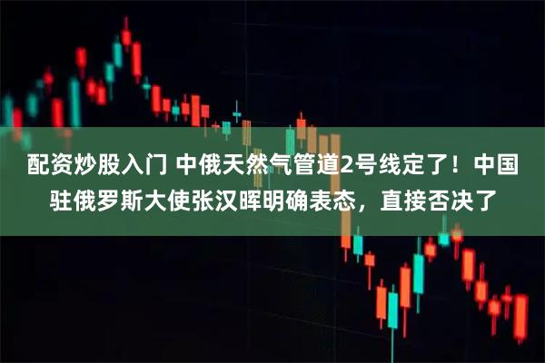 配资炒股入门 中俄天然气管道2号线定了！中国驻俄罗斯大使张汉晖明确表态，直接否决了