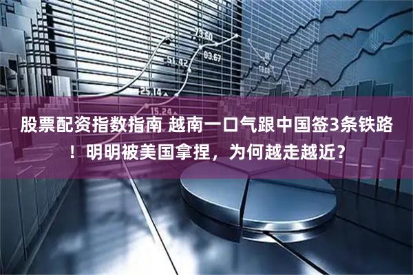 股票配资指数指南 越南一口气跟中国签3条铁路！明明被美国拿捏，为何越走越近？