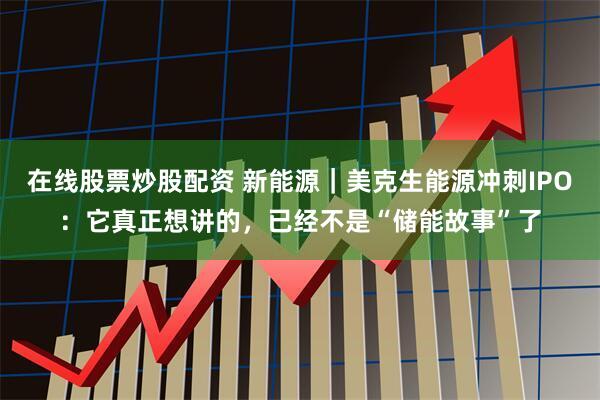 在线股票炒股配资 新能源｜美克生能源冲刺IPO：它真正想讲的，已经不是“储能故事”了