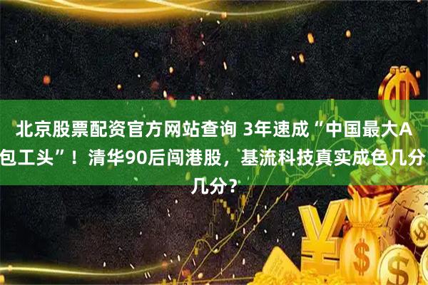 北京股票配资官方网站查询 3年速成“中国最大AI包工头”！清华90后闯港股，基流科技真实成色几分？